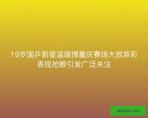 19岁国乒新星温瑞博重庆赛场大放异彩表现抢眼引发广泛关注