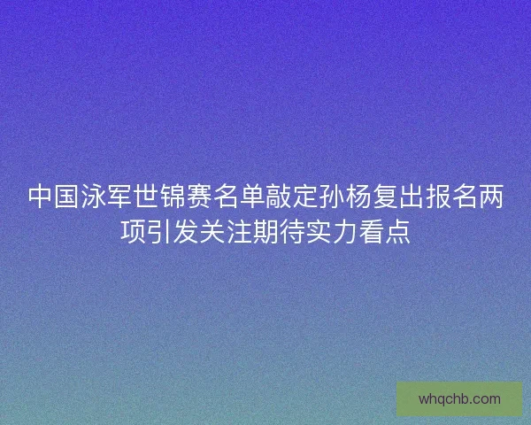 中国泳军世锦赛名单敲定孙杨复出报名两项引发关注期待实力看点
