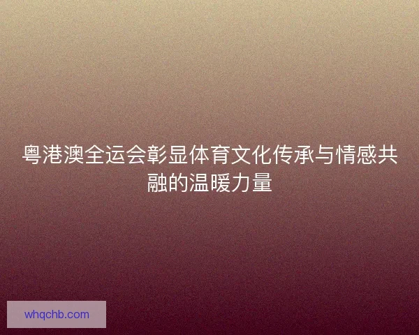 粤港澳全运会彰显体育文化传承与情感共融的温暖力量
