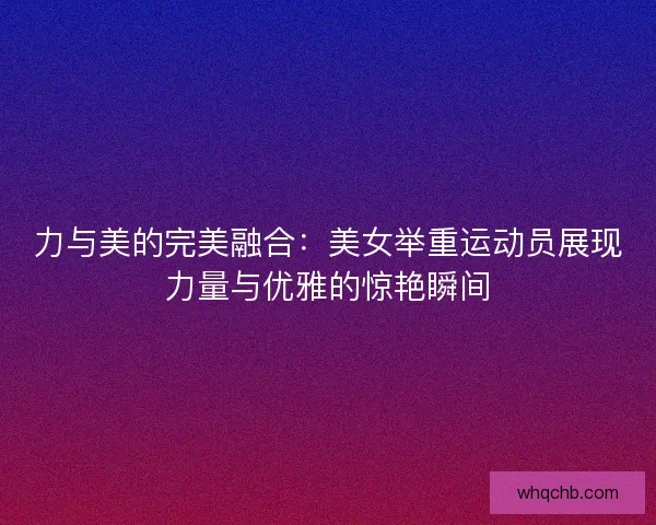 力与美的完美融合：美女举重运动员展现力量与优雅的惊艳瞬间