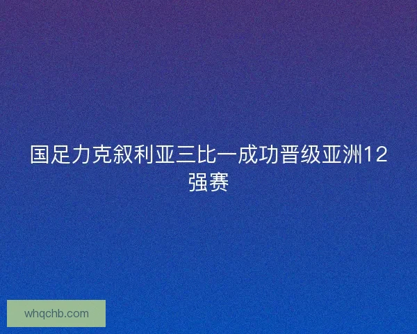 国足力克叙利亚三比一成功晋级亚洲12强赛