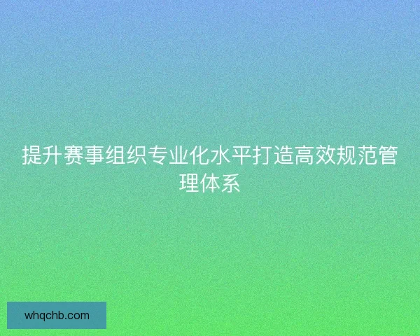 提升赛事组织专业化水平打造高效规范管理体系