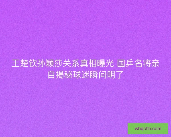 王楚钦孙颖莎关系真相曝光 国乒名将亲自揭秘球迷瞬间明了
