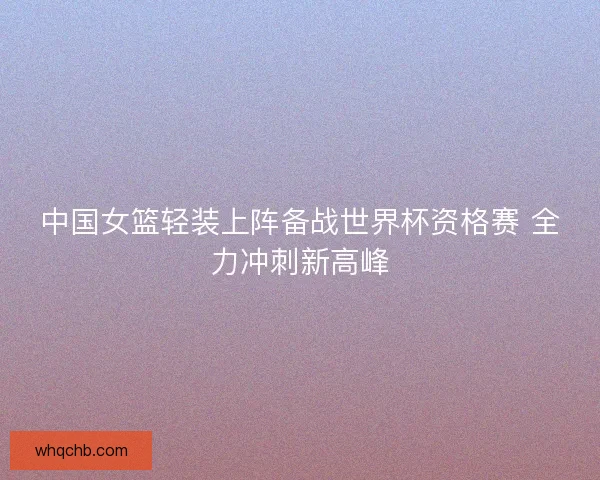 中国女篮轻装上阵备战世界杯资格赛 全力冲刺新高峰