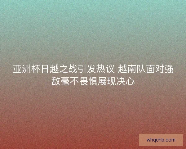 亚洲杯日越之战引发热议 越南队面对强敌毫不畏惧展现决心