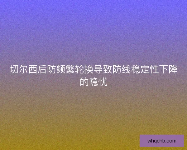 切尔西后防频繁轮换导致防线稳定性下降的隐忧