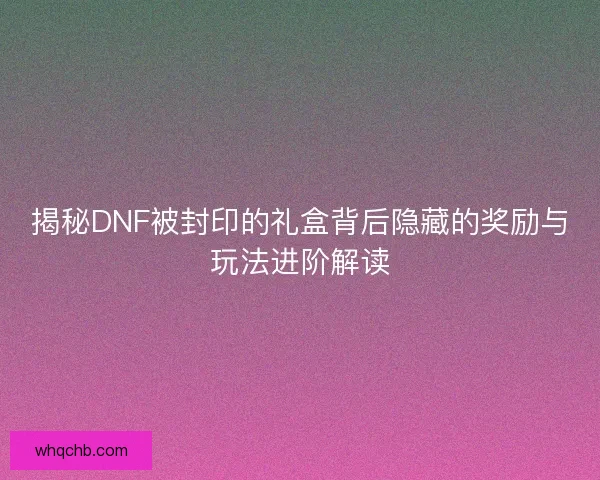 揭秘DNF被封印的礼盒背后隐藏的奖励与玩法进阶解读