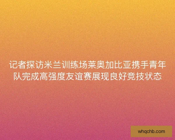 记者探访米兰训练场莱奥加比亚携手青年队完成高强度友谊赛展现良好竞技状态