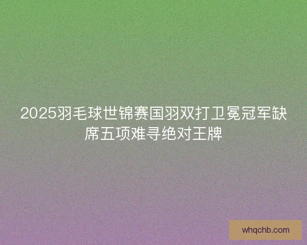 2025羽毛球世锦赛国羽双打卫冕冠军缺席五项难寻绝对王牌