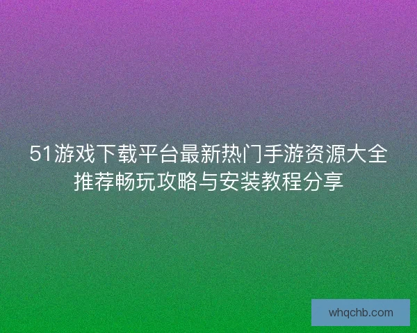 51游戏下载平台最新热门手游资源大全推荐畅玩攻略与安装教程分享