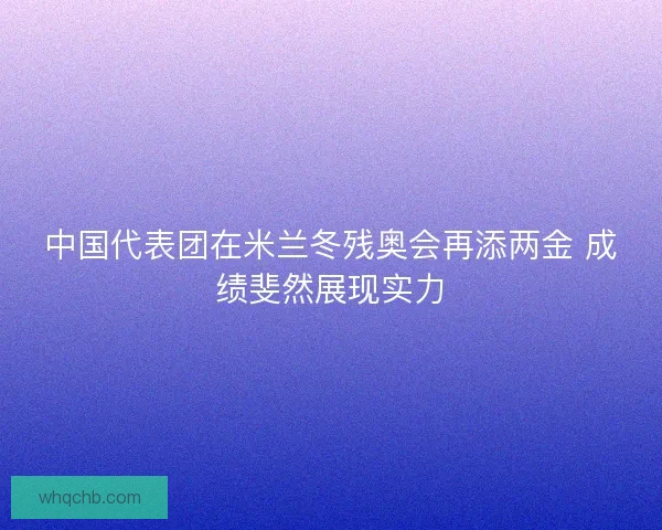 中国代表团在米兰冬残奥会再添两金 成绩斐然展现实力