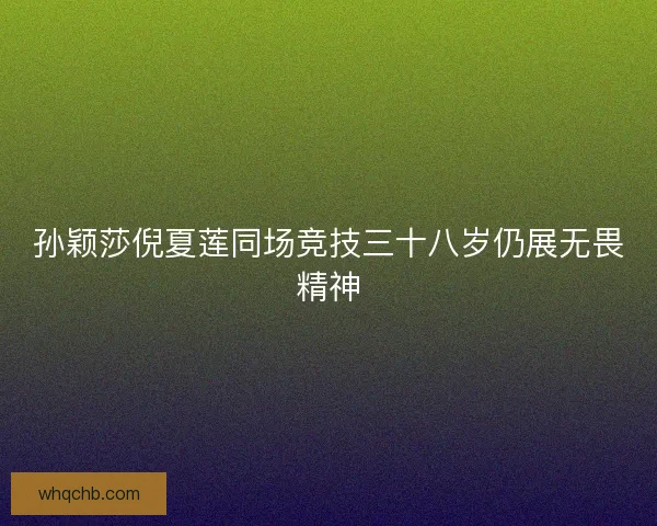 孙颖莎倪夏莲同场竞技三十八岁仍展无畏精神